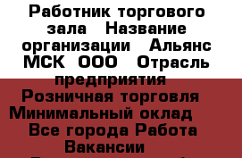 Работник торгового зала › Название организации ­ Альянс-МСК, ООО › Отрасль предприятия ­ Розничная торговля › Минимальный оклад ­ 1 - Все города Работа » Вакансии   . Владимирская обл.,Вязниковский р-н